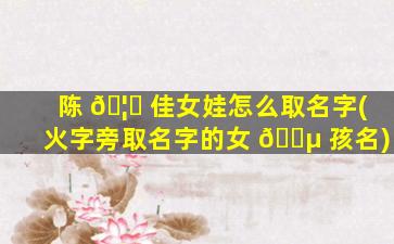 陈 🦊 佳女娃怎么取名字(火字旁取名字的女 🌵 孩名)